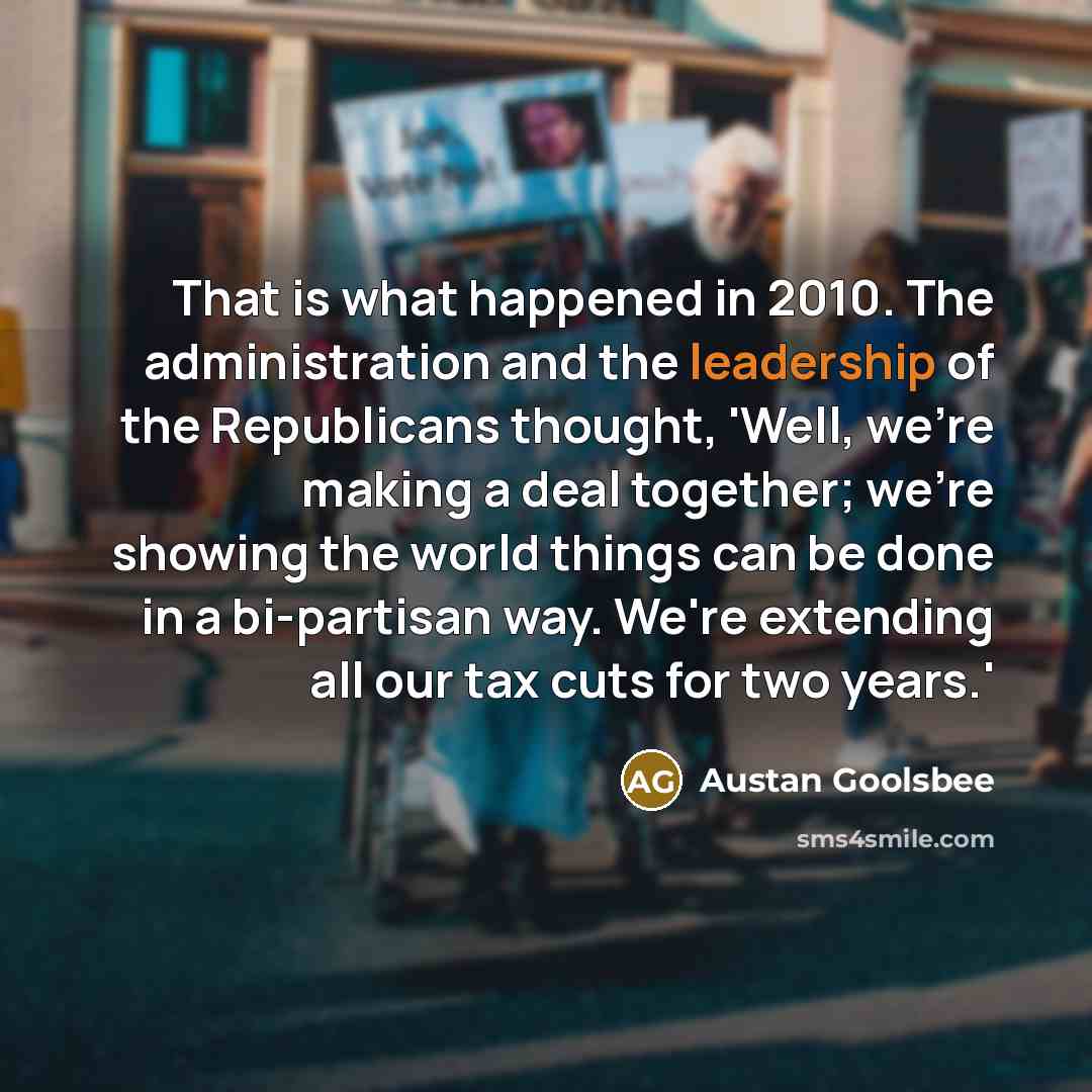 “That is what happened in 2010. The administration and the leadership of the Republicans thought, 'Well, we're making a deal together; we're showing the world things can be done in a bi-partisan way. We're extending all our tax cuts for two years.'” quote by Austan Goolsbee