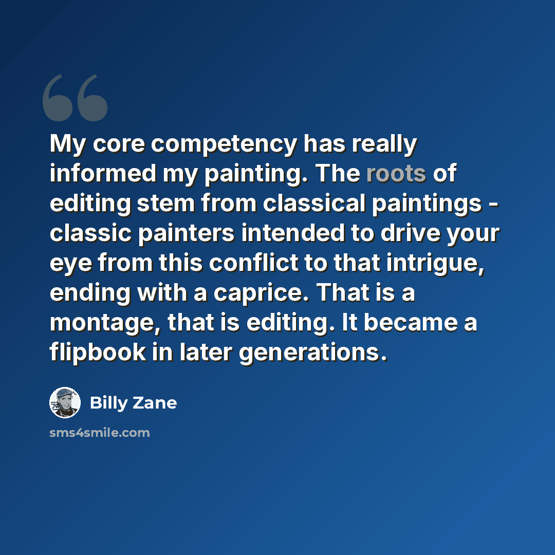 “My core competency has really informed my painting. The roots of editing stem from classical paintings - classic painters intended to drive your eye from this conflict to that intrigue, ending with a caprice. That is a montage, that is editing. It became a flipbook in later generations.” quote by Billy Zane