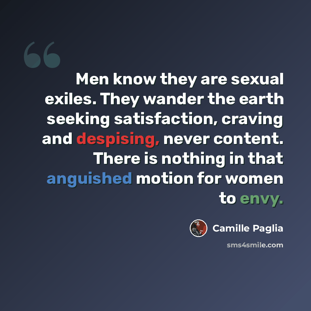 “Men know they are sexual exiles. They wander the earth seeking satisfaction, craving and despising, never content. There is nothing in that anguished motion for women to envy.” quote by Camille Paglia