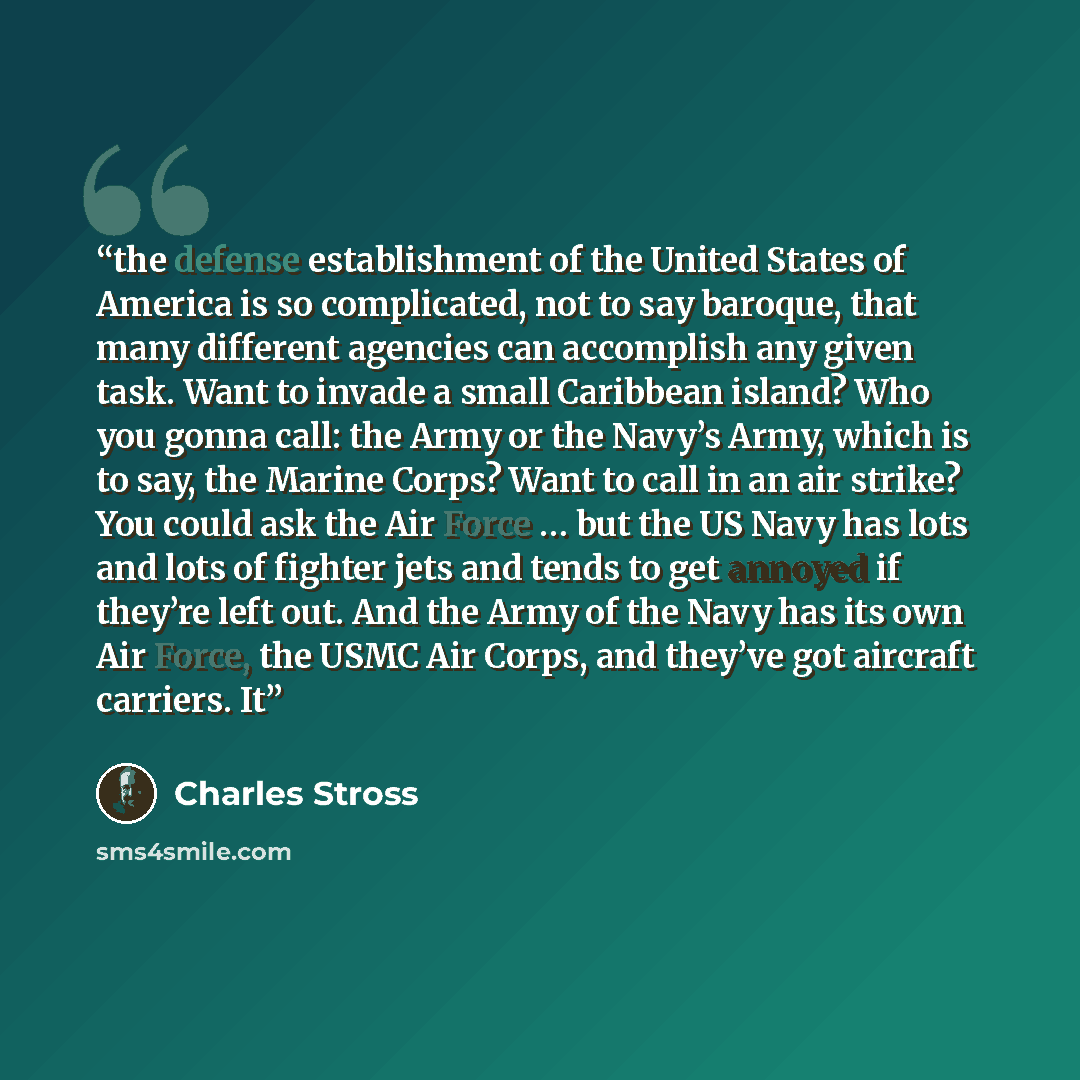 “the defense establishment of the United States of America is so complicated, not to say baroque, that many different agencies can accomplish any given task. Want to invade a small Caribbean island? Who you gonna call: the Army or the Navy’s Army, which is to say, the Marine Corps? Want to call in…” quote by Charles Stross