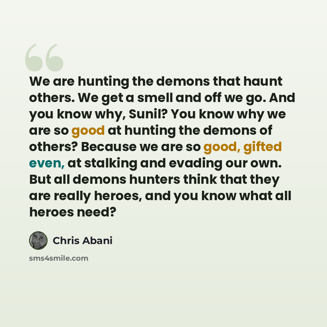 “We are hunting the demons that haunt others. We get a smell and off we go. And you know why, Sunil? You know why we are so good at hunting the demons of others? Because we are so good, gifted even, at stalking and evading our own. But all demons hunters think that they are really heroes, and you…” quote by Chris Abani