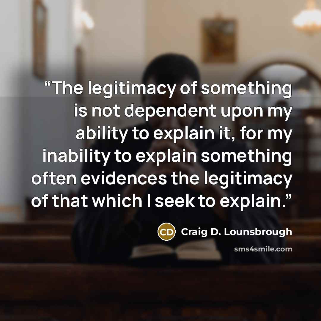“The legitimacy of something is not dependent upon my ability to explain it, for my inability to explain something often evidences the legitimacy of that which I seek to explain.” quote by Craig D. Lounsbrough