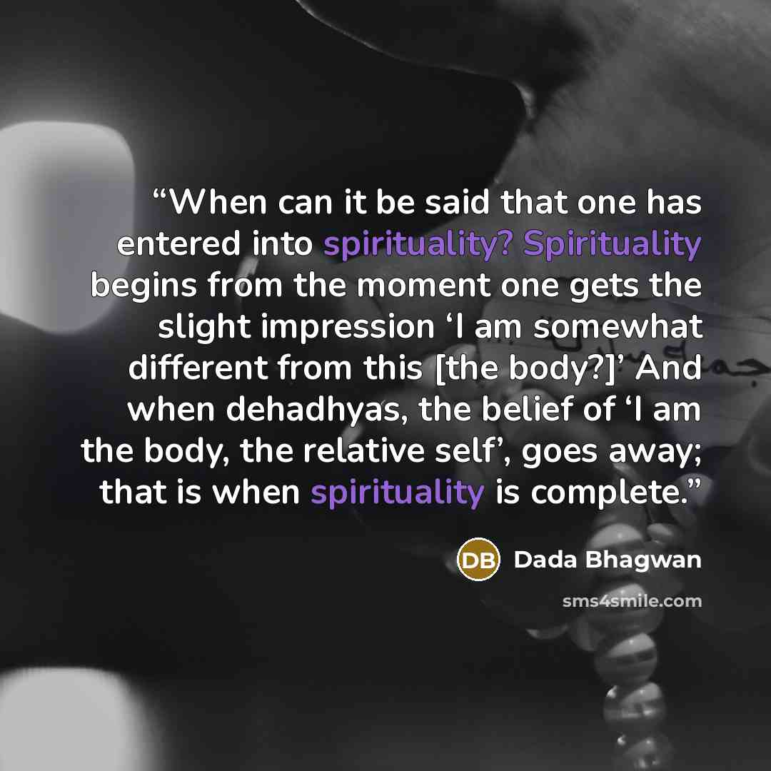 “When can it be said that one has entered into spirituality? Spirituality begins from the moment one gets the slight impression ‘I am somewhat different from this [the body?]’ And when dehadhyas, the belief of ‘I am the body, the relative self’, goes away; that is when spirituality is complete.” quote by Dada Bhagwan