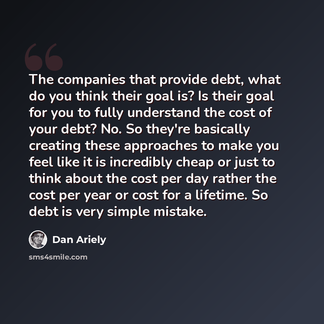 “The companies that provide debt, what do you think their goal is? Is their goal for you to fully understand the cost of your debt? No. So they're basically creating these approaches to make you feel like it is incredibly cheap or just to think about the cost per day rather the cost per year or…” quote by Dan Ariely