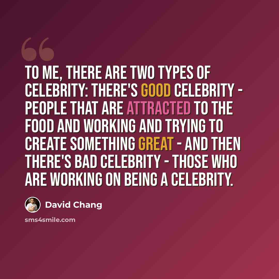 “To me, there are two types of celebrity: there's good celebrity - people that are attracted to the food and working and trying to create something great - and then there's bad celebrity - those who are working on being a celebrity.” quote by David Chang