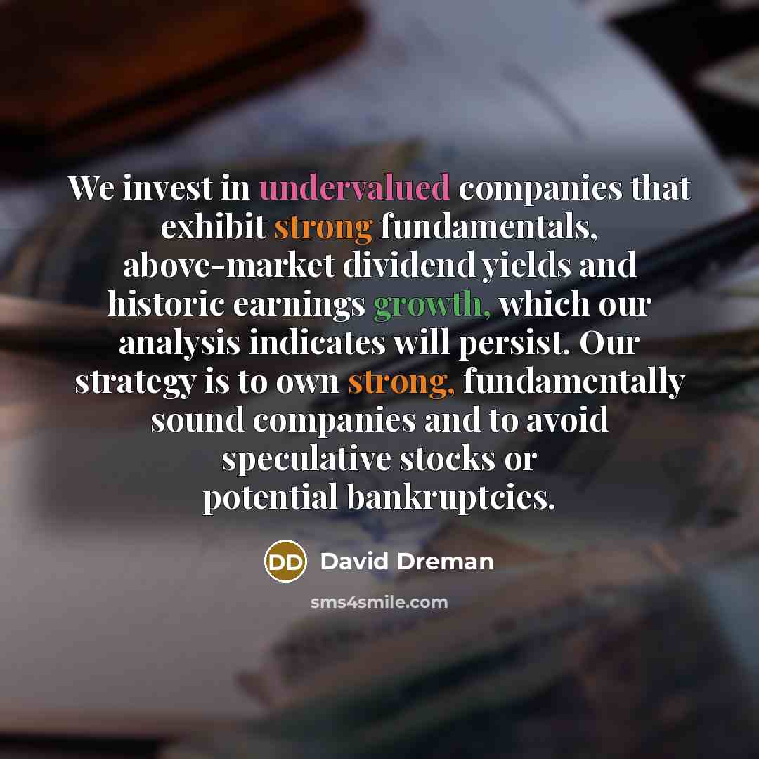 “We invest in undervalued companies that exhibit strong fundamentals, above-market dividend yields and historic earnings growth, which our analysis indicates will persist. Our strategy is to own strong, fundamentally sound companies and to avoid speculative stocks or potential bankruptcies.” quote by David Dreman