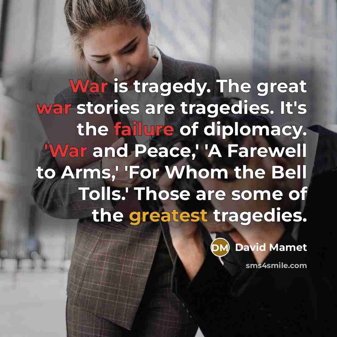 “War is tragedy. The great war stories are tragedies. It's the failure of diplomacy. 'War and Peace,' 'A Farewell to Arms,' 'For Whom the Bell Tolls.' Those are some of the greatest tragedies.” quote by David Mamet