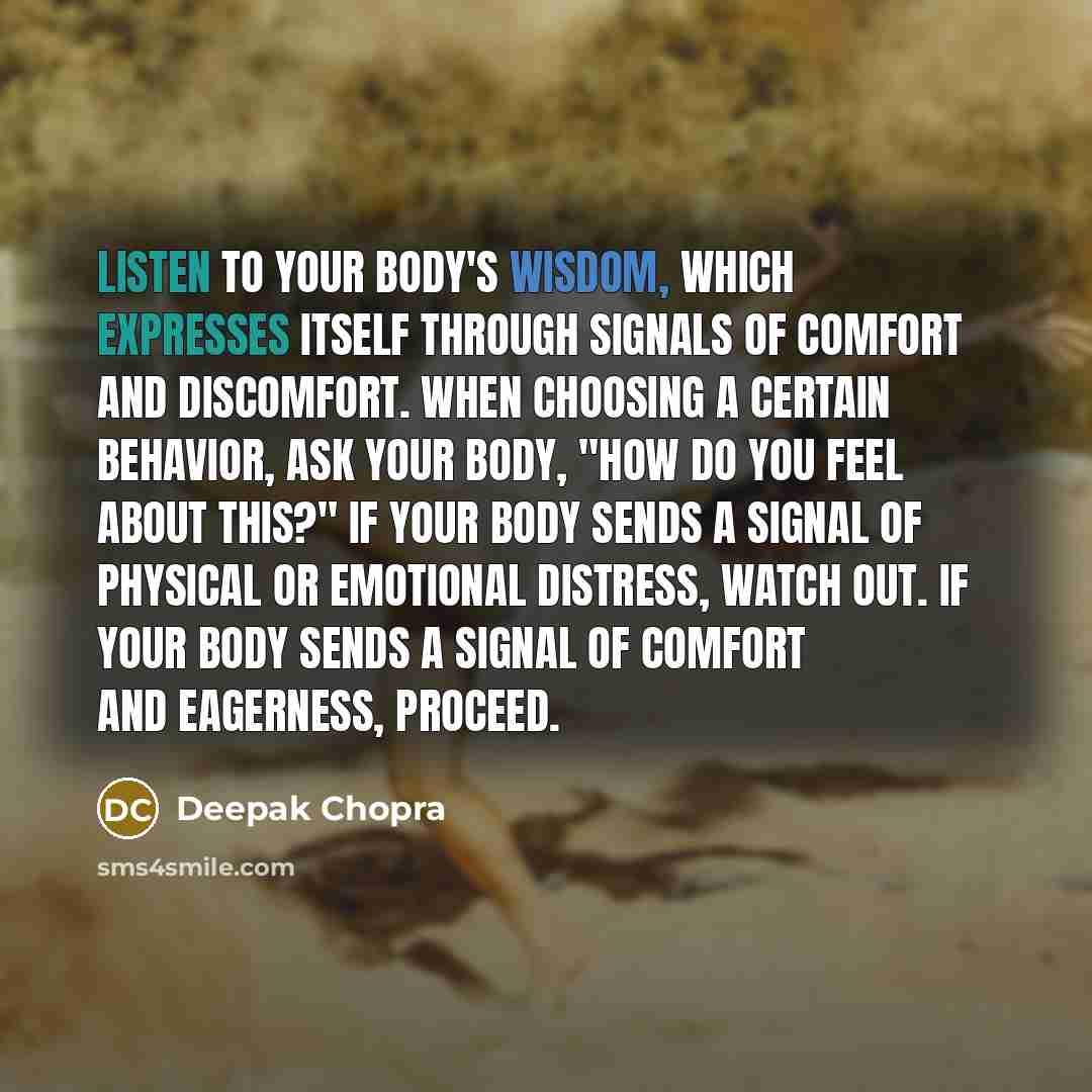 “Listen to your body's wisdom, which expresses itself through signals of comfort and discomfort. When choosing a certain behavior, ask your body, "How do you feel about this?" If your body sends a signal of physical or emotional distress, watch out. If your body sends a signal of comfort and…” quote by Deepak Chopra