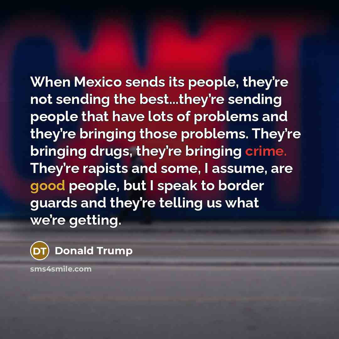 “When Mexico sends its people, they’re not sending the best...they’re sending people that have lots of problems and they’re bringing those problems. They’re bringing drugs, they’re bringing crime. They’re rapists and some, I assume, are good people, but I speak to border guards and they’re telling…” quote by Donald Trump