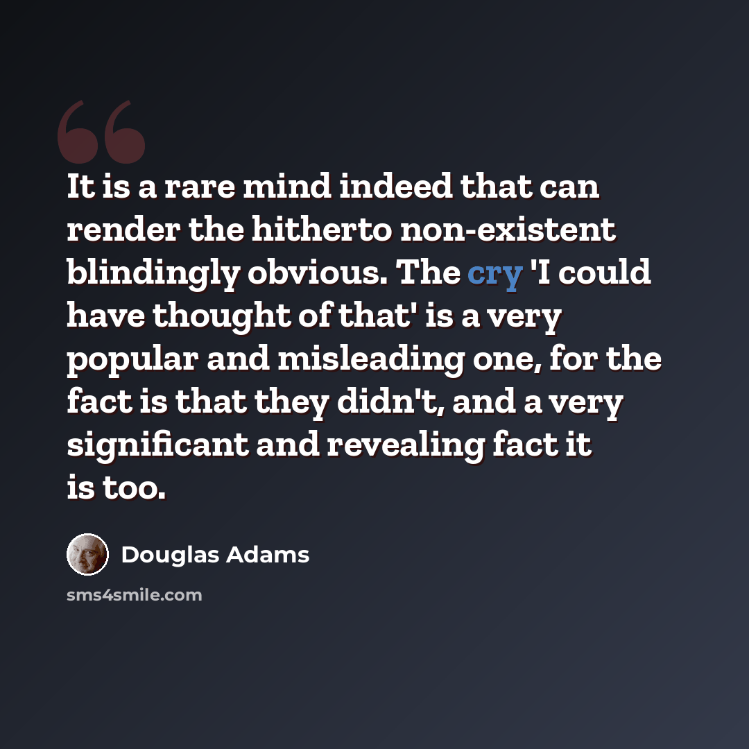 “It is a rare mind indeed that can render the hitherto non-existent blindingly obvious. The cry 'I could have thought of that' is a very popular and misleading one, for the fact is that they didn't, and a very significant and revealing fact it is too.” quote by Douglas Adams