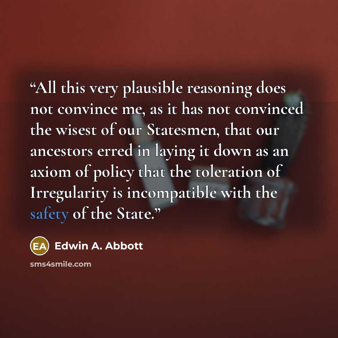 “All this very plausible reasoning does not convince me, as it has not convinced the wisest of our Statesmen, that our ancestors erred in laying it down as an axiom of policy that the toleration of Irregularity is incompatible with the safety of the State.” quote by Edwin A. Abbott