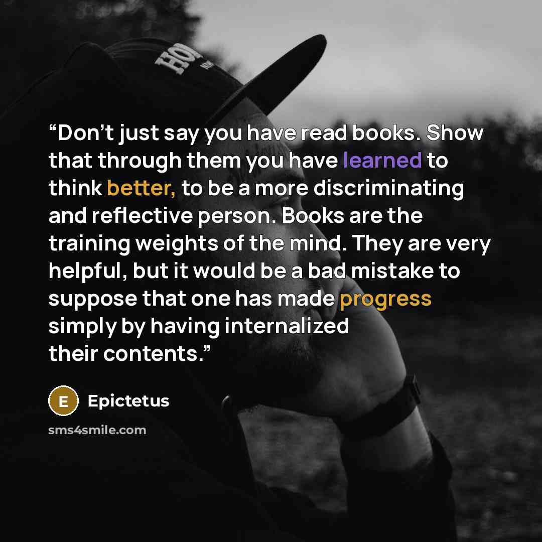 “Don't just say you have read books. Show that through them you have learned to think better, to be a more discriminating and reflective person. Books are the training weights of the mind. They are very helpful, but it would be a bad mistake to suppose that one has made progress simply by having…” quote by Epictetus
