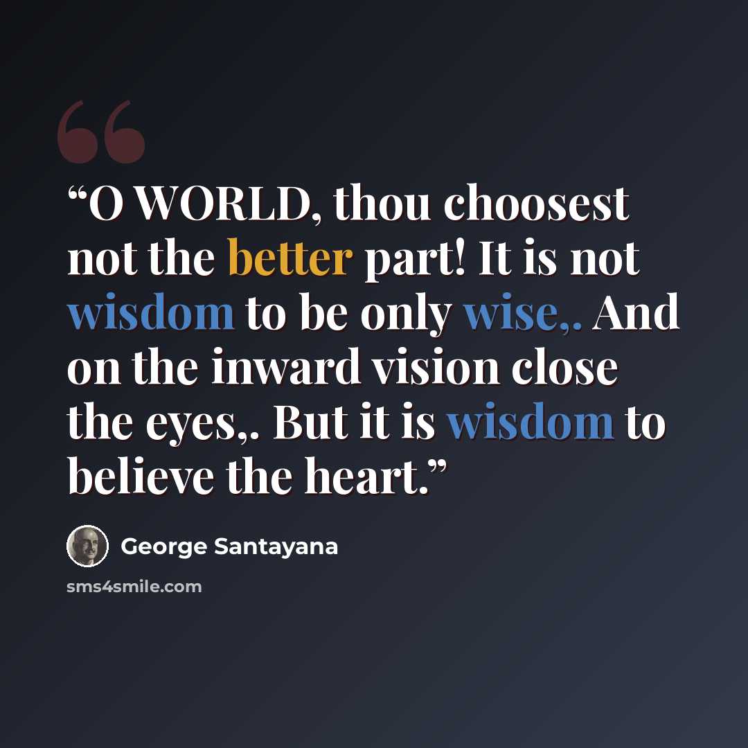 “O WORLD, thou choosest not the better part! It is not wisdom to be only wise,. And on the inward vision close the eyes,. But it is wisdom to believe the heart.” quote by George Santayana