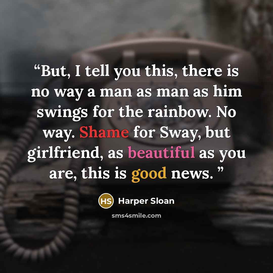 “But, I tell you this, there is no way a man as man as him swings for the rainbow. No way. Shame for Sway, but girlfriend, as beautiful as you are, this is good news.” quote by Harper Sloan