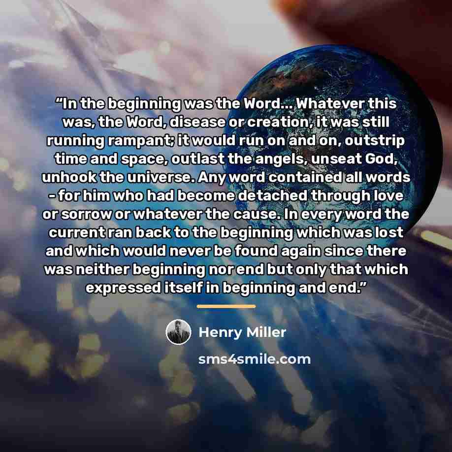 “In the beginning was the Word... Whatever this was, the Word, disease or creation, it was still running rampant; it would run on and on, outstrip time and space, outlast the angels, unseat God, unhook the universe. Any word contained all words - for him who had become detached through love or…” quote by Henry Miller
