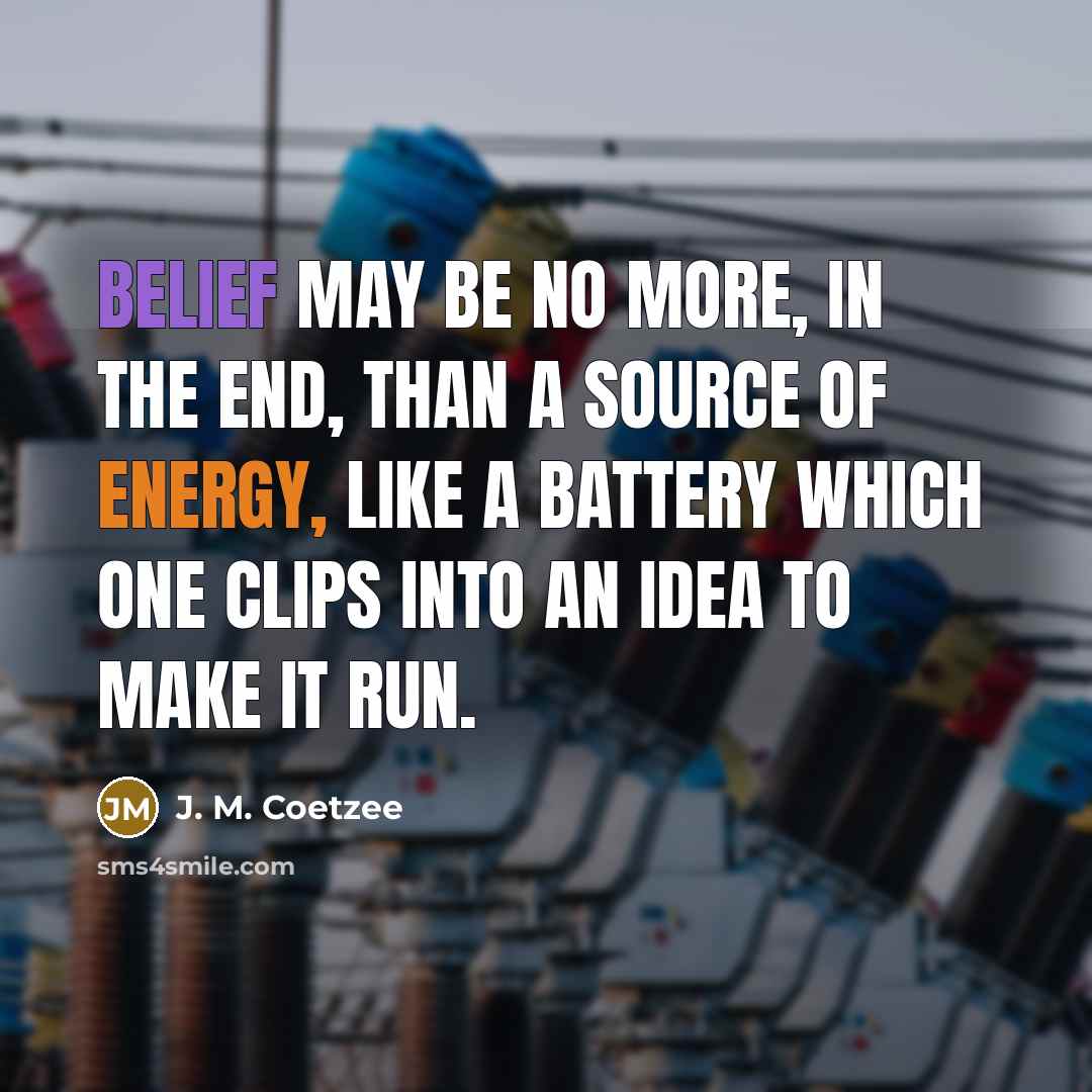 “Belief may be no more, in the end, than a source of energy, like a battery which one clips into an idea to make it run.” quote by J. M. Coetzee