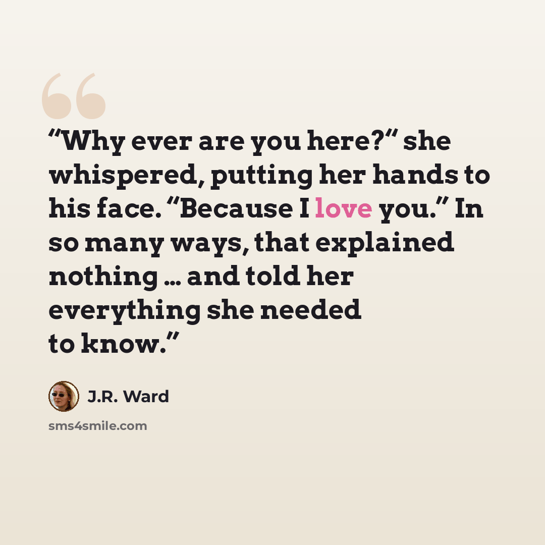 “Why ever are you here?“ she whispered, putting her hands to his face. “Because I love you.” In so many ways, that explained nothing … and told her everything she needed to know.” quote by J.R. Ward