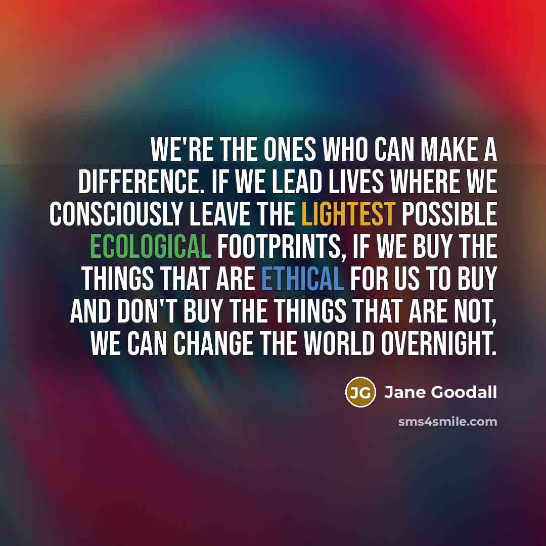 “We're the ones who can make a difference. If we lead lives where we consciously leave the lightest possible ecological footprints, if we buy the things that are ethical for us to buy and don't buy the things that are not, we can change the world overnight.” quote by Jane Goodall