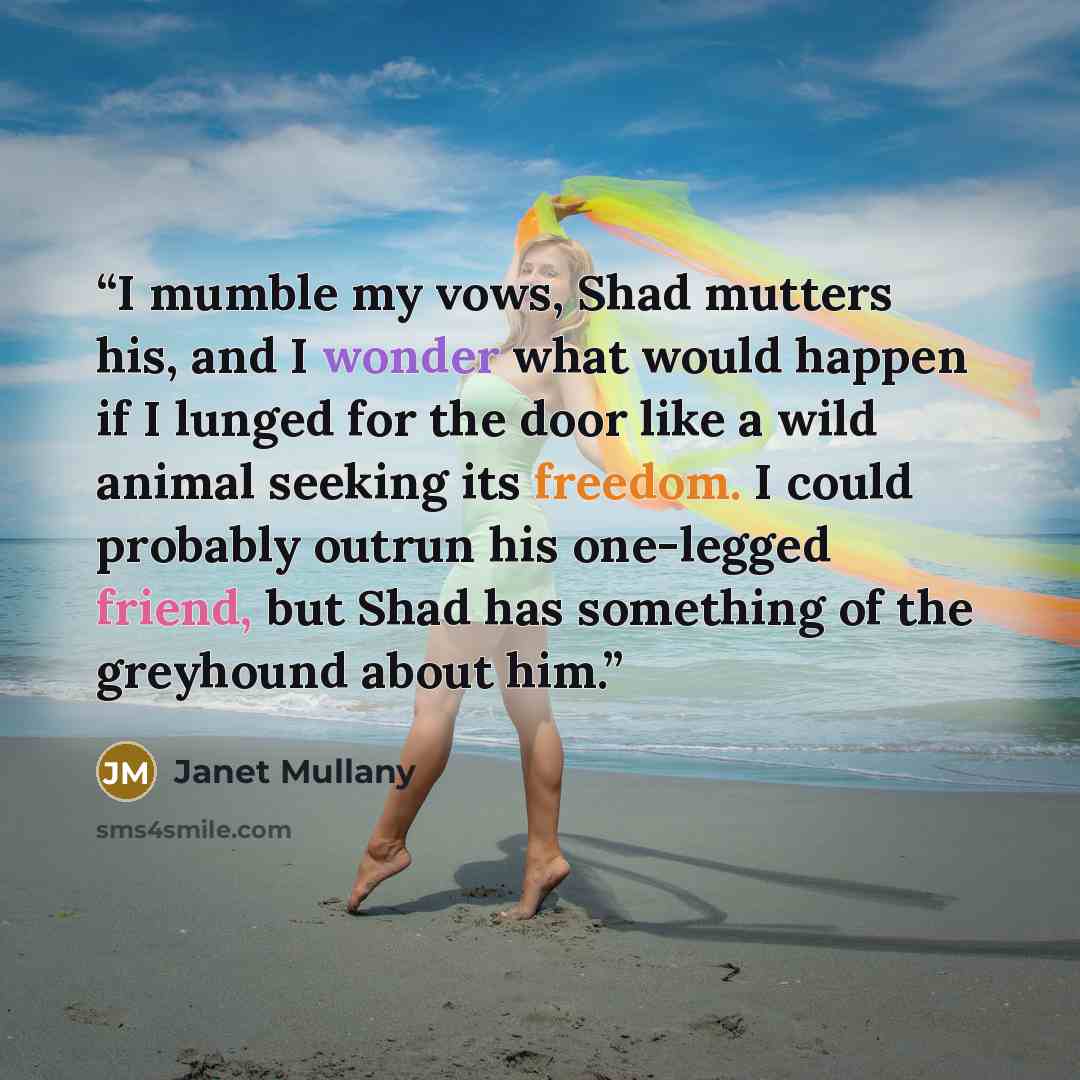 “I mumble my vows, Shad mutters his, and I wonder what would happen if I lunged for the door like a wild animal seeking its freedom. I could probably outrun his one-legged friend, but Shad has something of the greyhound about him.” quote by Janet Mullany