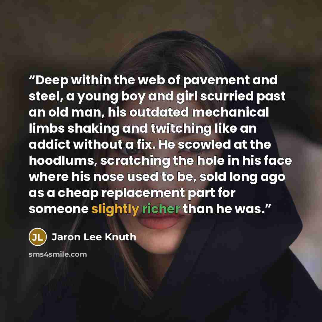 “Deep within the web of pavement and steel, a young boy and girl scurried past an old man, his outdated mechanical limbs shaking and twitching like an addict without a fix. He scowled at the hoodlums, scratching the hole in his face where his nose used to be, sold long ago as a cheap replacement…” quote by Jaron Lee Knuth