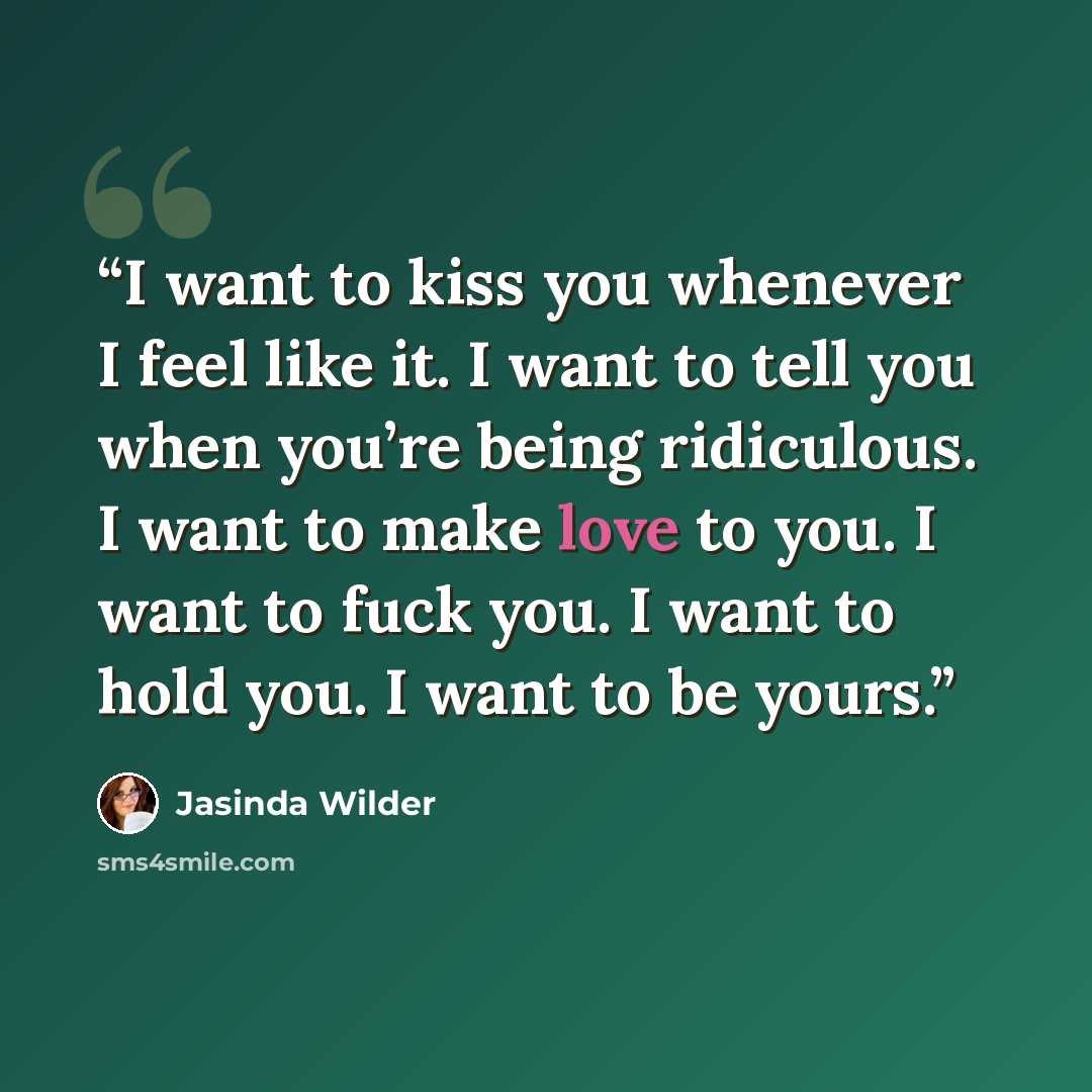 “I want to kiss you whenever I feel like it. I want to tell you when you’re being ridiculous. I want to make love to you. I want to fuck you. I want to hold you. I want to be yours.” quote by Jasinda Wilder