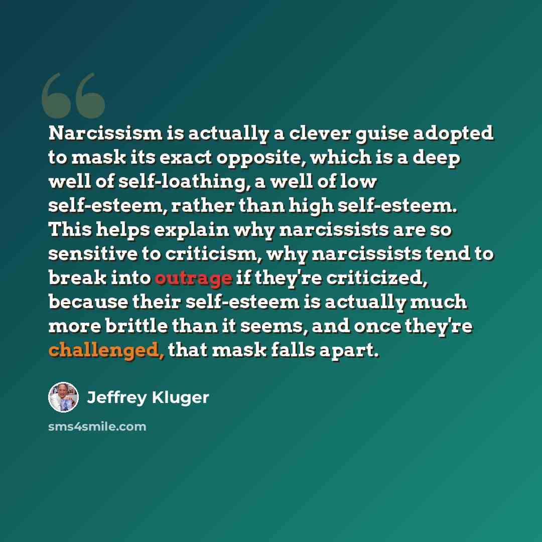 “Narcissism is actually a clever guise adopted to mask its exact opposite, which is a deep well of self-loathing, a well of low self-esteem, rather than high self-esteem. This helps explain why narcissists are so sensitive to criticism, why narcissists tend to break into outrage if they're…” quote by Jeffrey Kluger