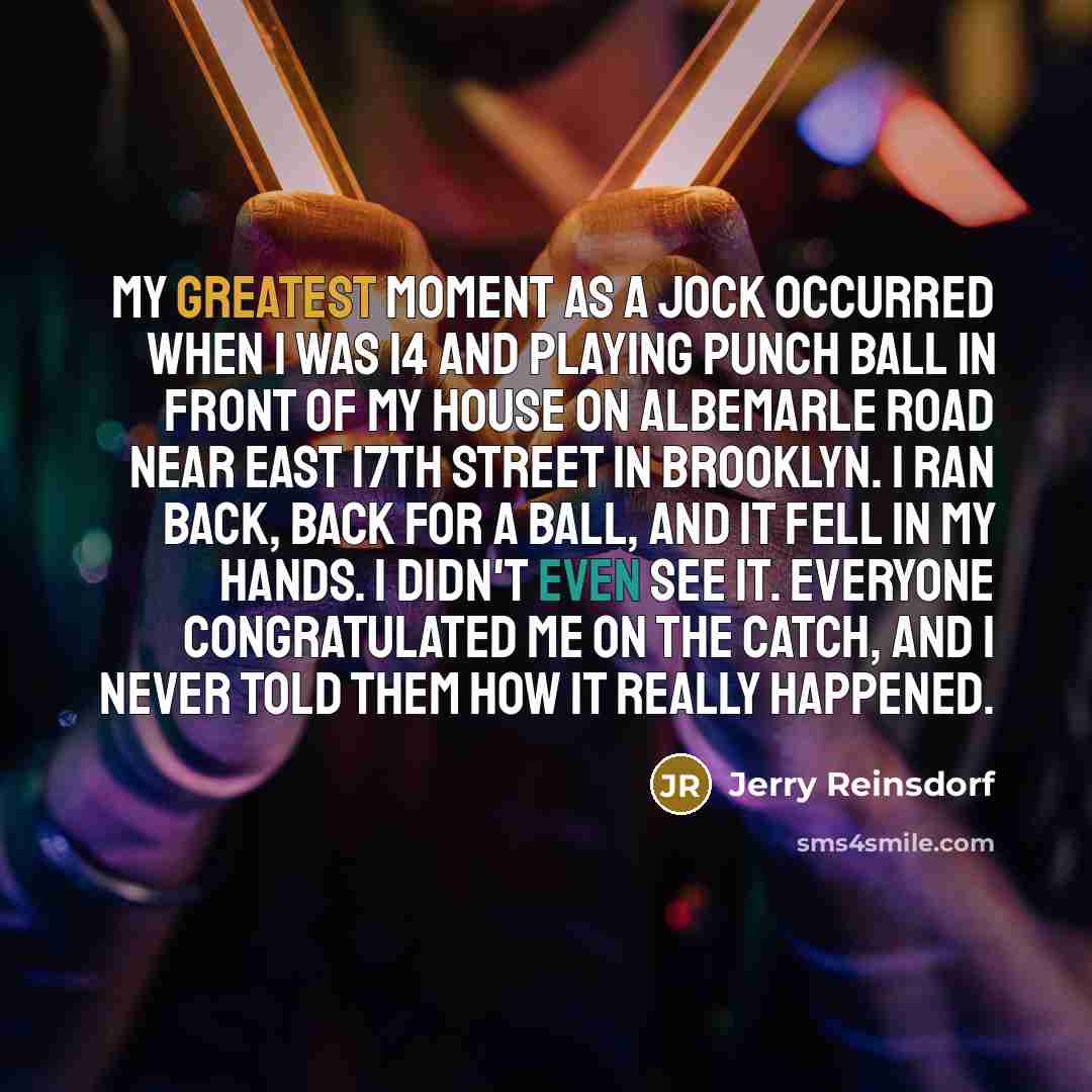 “My greatest moment as a jock occurred when I was 14 and playing punch ball in front of my house on Albemarle Road near East 17th Street in Brooklyn. I ran back, back for a ball, and it fell in my hands. I didn't even see it. Everyone congratulated me on the catch, and I never told them how it…” quote by Jerry Reinsdorf