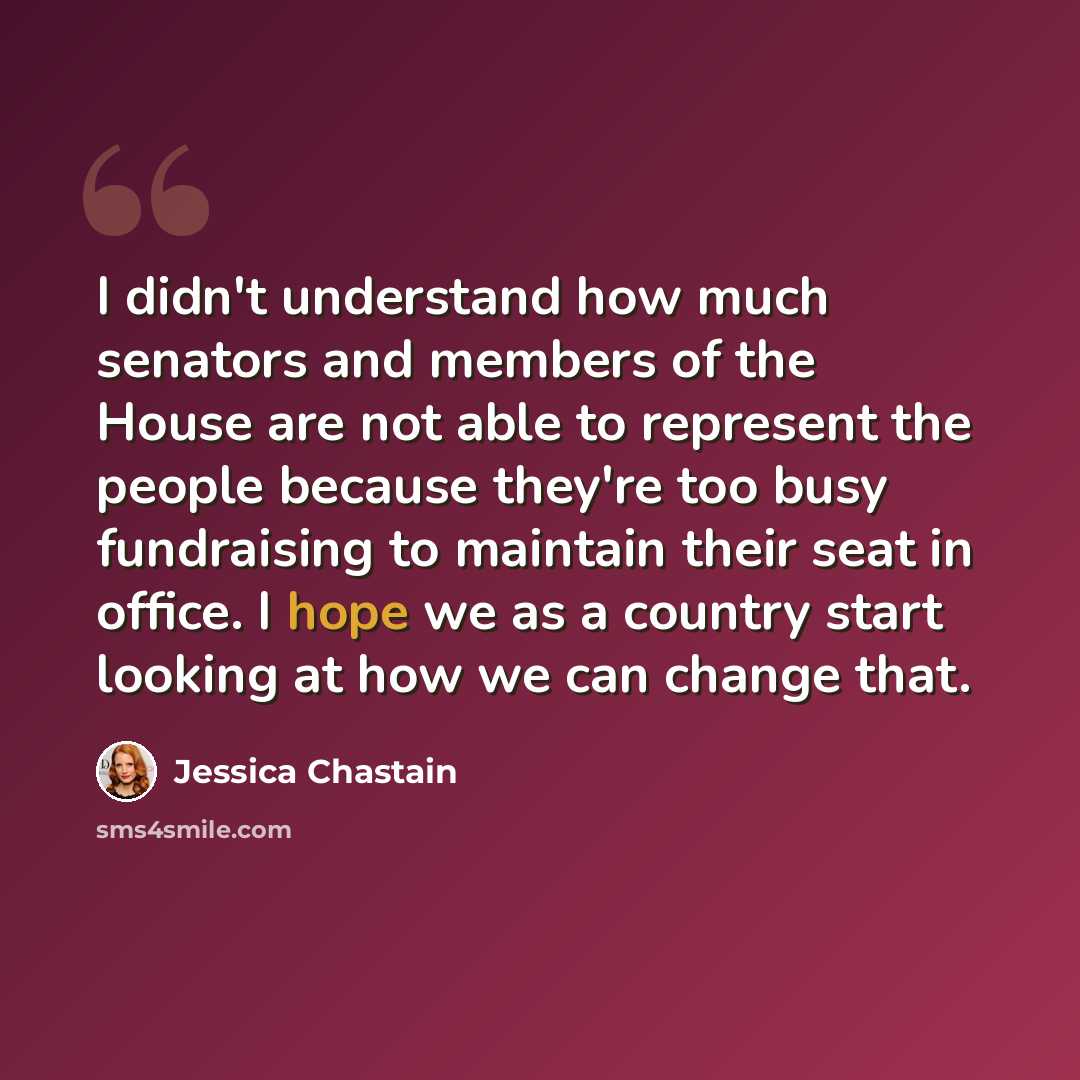 “I didn't understand how much senators and members of the House are not able to represent the people because they're too busy fundraising to maintain their seat in office. I hope we as a country start looking at how we can change that.” quote by Jessica Chastain