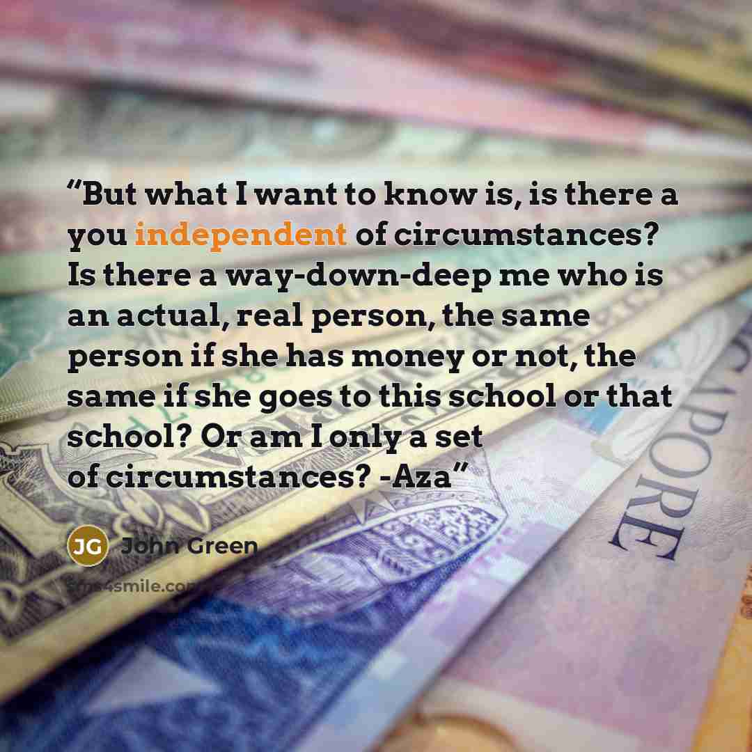 “But what I want to know is, is there a you independent of circumstances? Is there a way-down-deep me who is an actual, real person, the same person if she has money or not, the same if she goes to this school or that school? Or am I only a set of circumstances? -Aza” quote by John Green