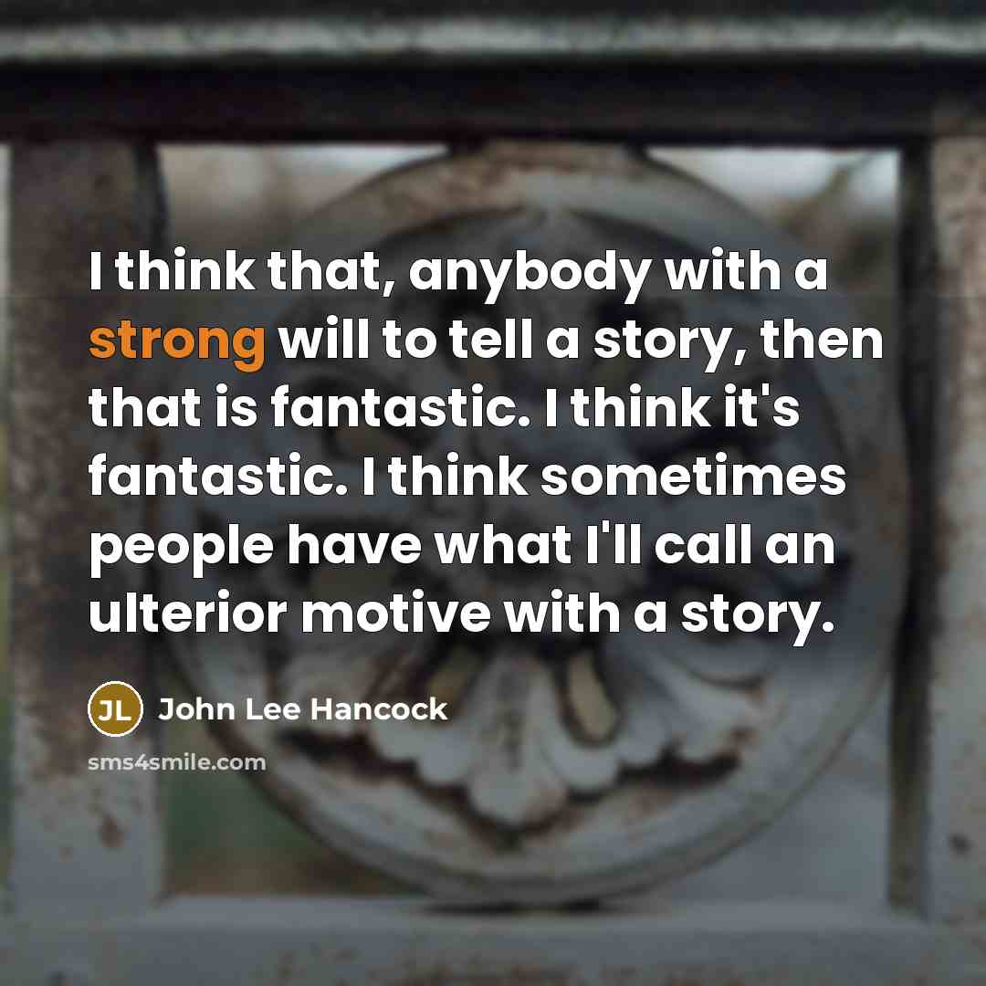 “I think that, anybody with a strong will to tell a story, then that is fantastic. I think it's fantastic. I think sometimes people have what I'll call an ulterior motive with a story.” quote by John Lee Hancock