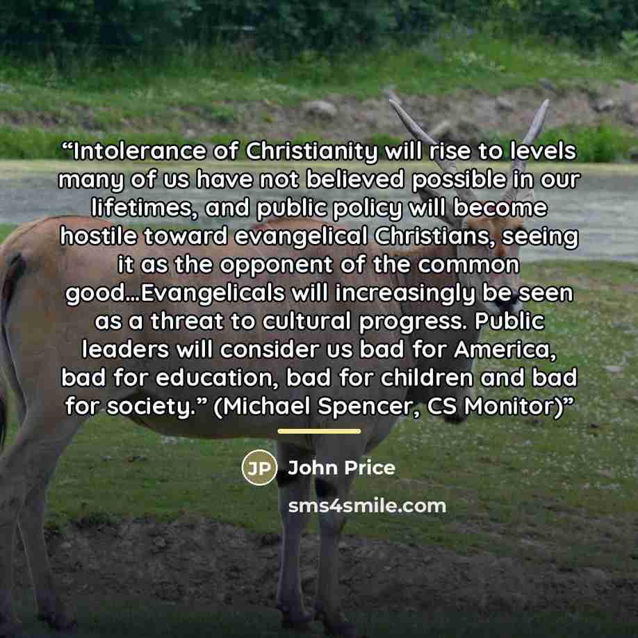 “Intolerance of Christianity will rise to levels many of us have not believed possible in our lifetimes, and public policy will become hostile toward evangelical Christians, seeing it as the opponent of the common good…Evangelicals will increasingly be seen as a threat to cultural progress. Public…” quote by John Price
