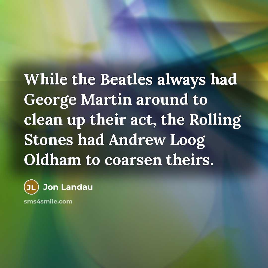 “While the Beatles always had George Martin around to clean up their act, the Rolling Stones had Andrew Loog Oldham to coarsen theirs.” quote by Jon Landau