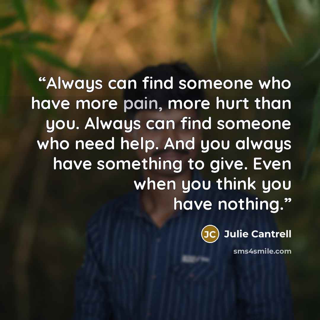“Always can find someone who have more pain, more hurt than you. Always can find someone who need help. And you always have something to give. Even when you think you have nothing.” quote by Julie Cantrell