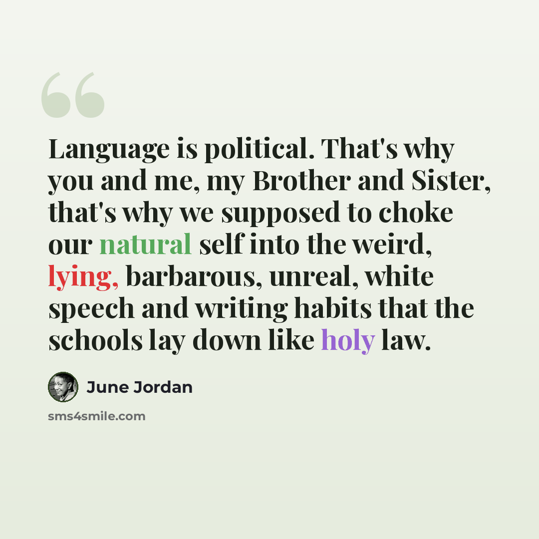 “Language is political. That's why you and me, my Brother and Sister, that's why we supposed to choke our natural self into the weird, lying, barbarous, unreal, white speech and writing habits that the schools lay down like holy law.” quote by June Jordan