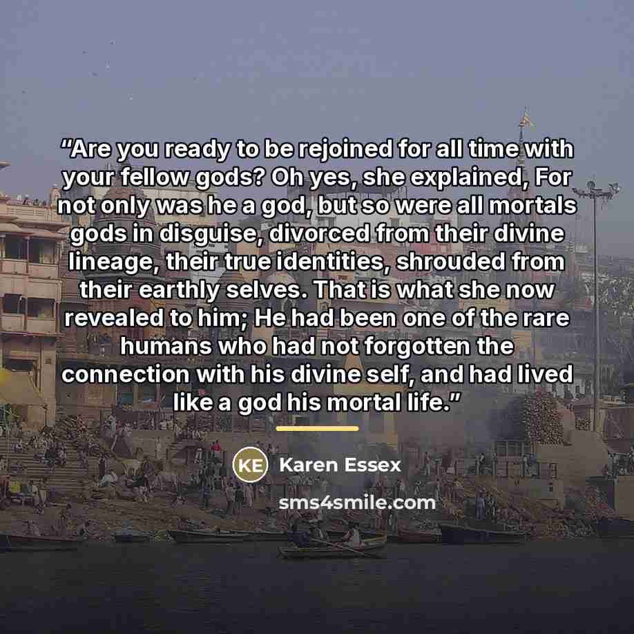 “Are you ready to be rejoined for all time with your fellow gods? Oh yes, she explained, For not only was he a god, but so were all mortals gods in disguise, divorced from their divine lineage, their true identities, shrouded from their earthly selves. That is what she now revealed to him; He had…” quote by Karen Essex