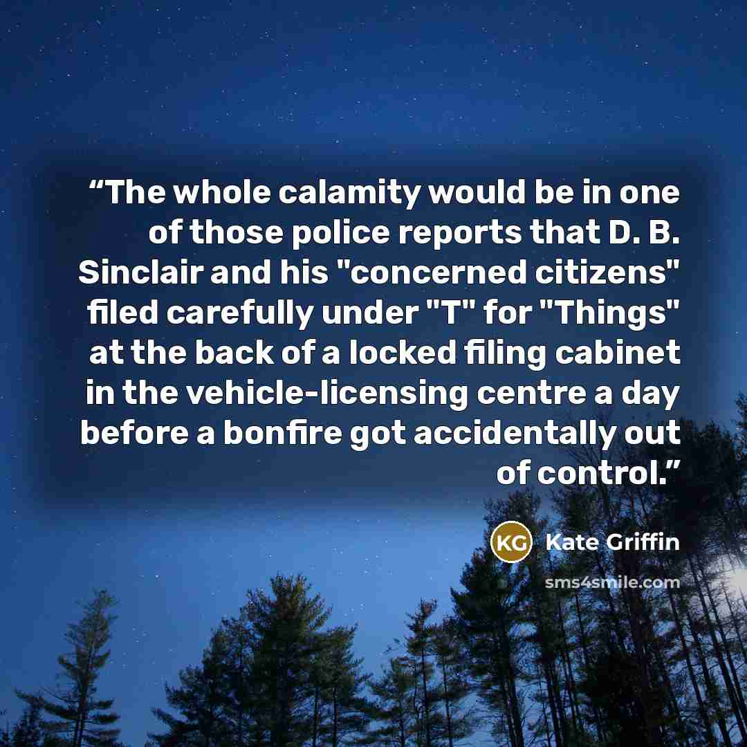 “The whole calamity would be in one of those police reports that D. B. Sinclair and his "concerned citizens" filed carefully under "T" for "Things" at the back of a locked filing cabinet in the vehicle-licensing centre a day before a bonfire got accidentally out of control.” quote by Kate Griffin