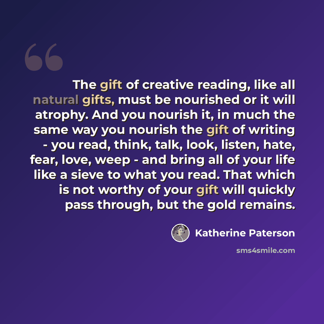 “The gift of creative reading, like all natural gifts, must be nourished or it will atrophy. And you nourish it, in much the same way you nourish the gift of writing - you read, think, talk, look, listen, hate, fear, love, weep - and bring all of your life like a sieve to what you read. That which…” quote by Katherine Paterson