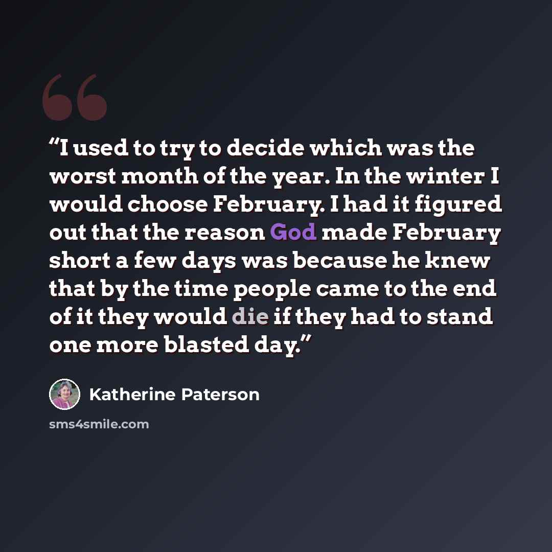 “I used to try to decide which was the worst month of the year. In the winter I would choose February. I had it figured out that the reason God made February short a few days was because he knew that by the time people came to the end of it they would die if they had to stand one more blasted day.” quote by Katherine Paterson
