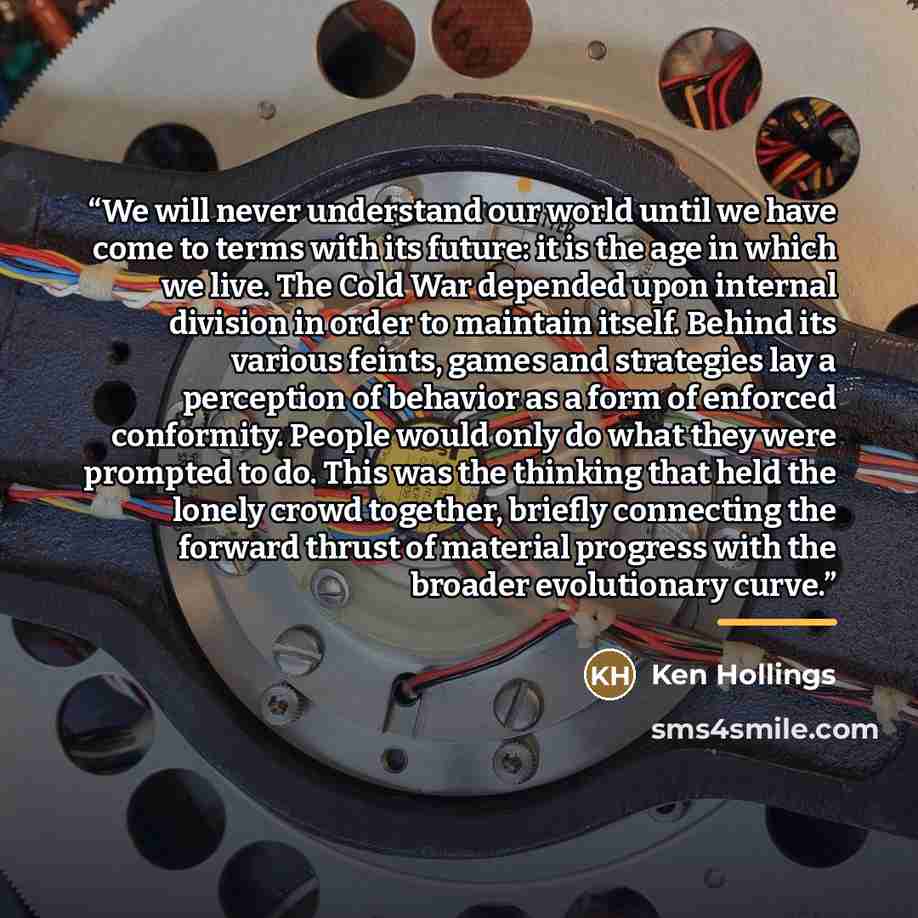 “We will never understand our world until we have come to terms with its future: it is the age in which we live. The Cold War depended upon internal division in order to maintain itself. Behind its various feints, games and strategies lay a perception of behavior as a form of enforced conformity…” quote by Ken Hollings
