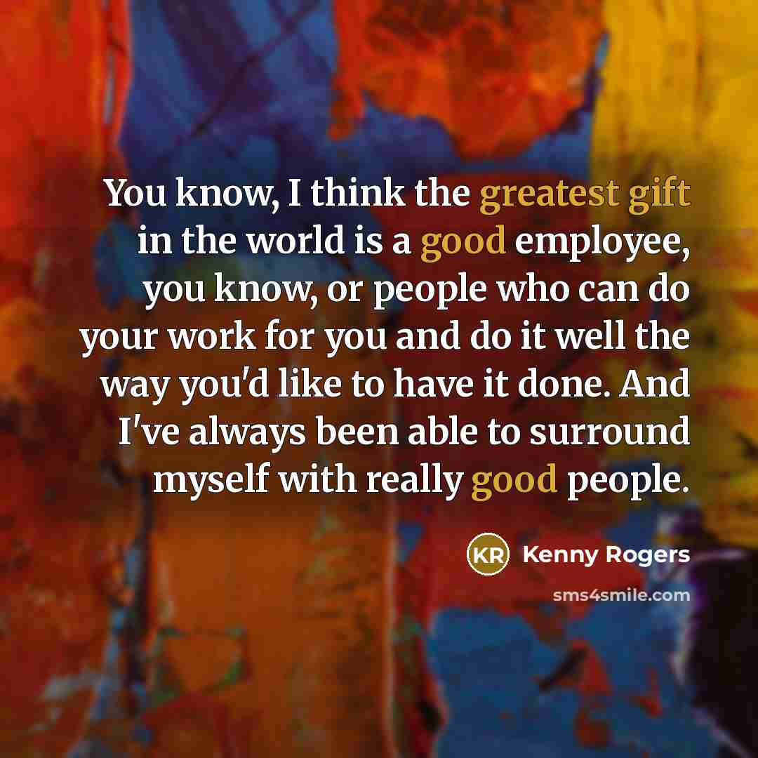 “You know, I think the greatest gift in the world is a good employee, you know, or people who can do your work for you and do it well the way you'd like to have it done. And I've always been able to surround myself with really good people.” quote by Kenny Rogers