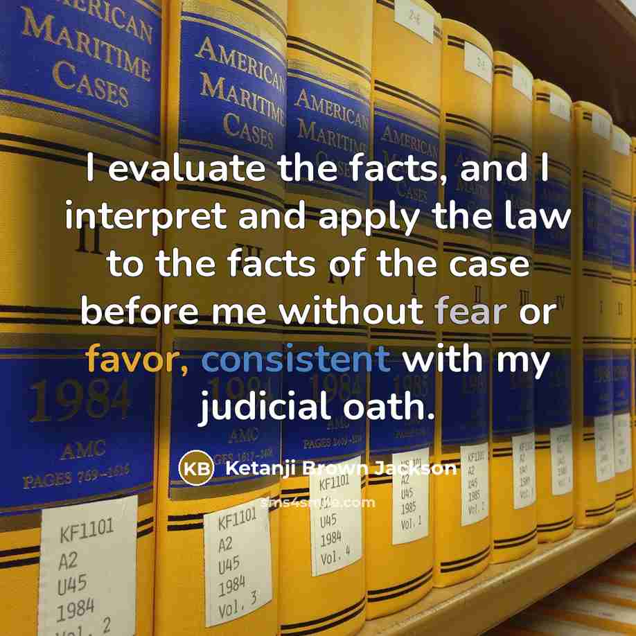 “I evaluate the facts, and I interpret and apply the law to the facts of the case before me without fear or favor, consistent with my judicial oath.” quote by Ketanji Brown Jackson