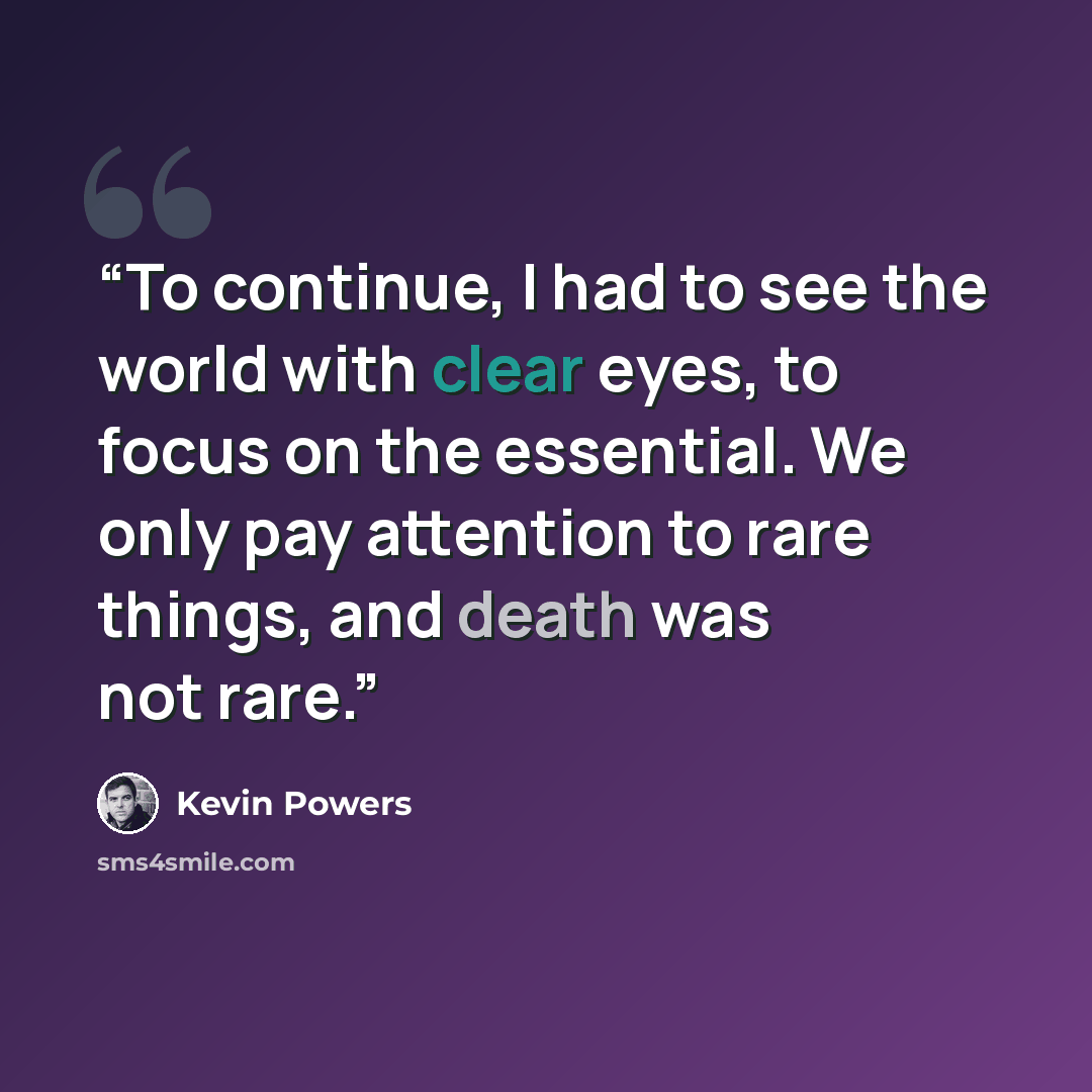 “To continue, I had to see the world with clear eyes, to focus on the essential. We only pay attention to rare things, and death was not rare.” quote by Kevin Powers