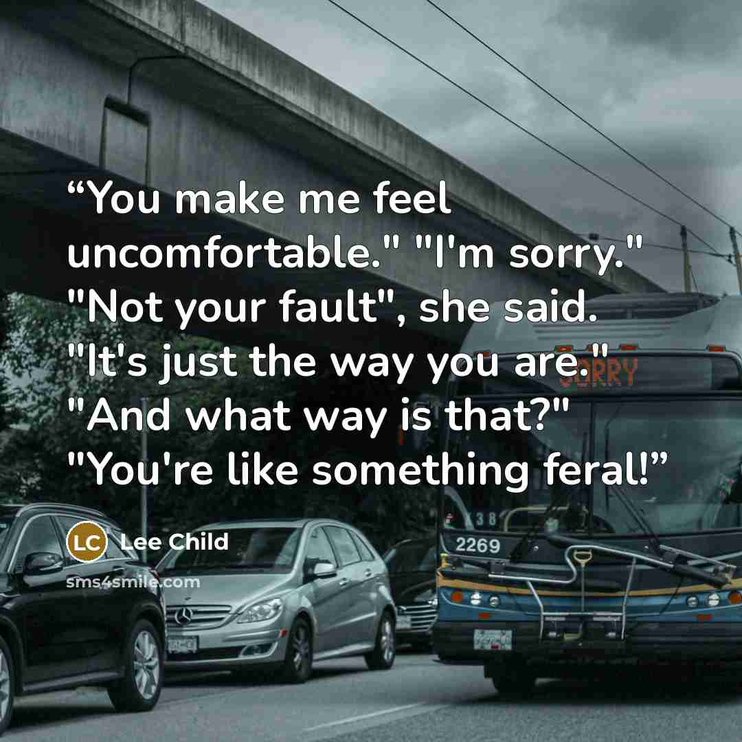 “You make me feel uncomfortable." "I'm sorry." "Not your fault", she said. "It's just the way you are." "And what way is that?" "You're like something feral!” quote by Lee Child