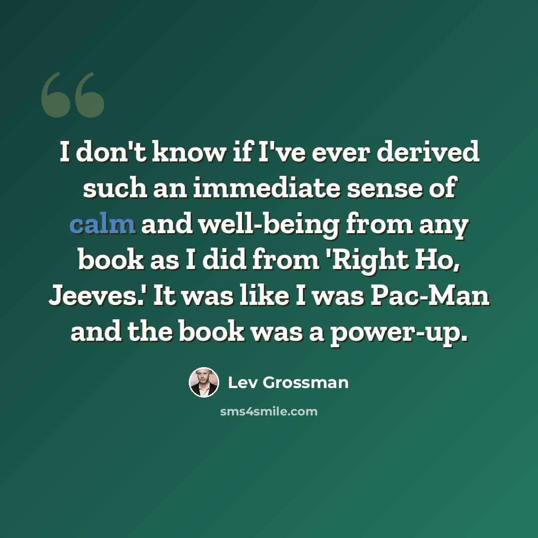 “I don't know if I've ever derived such an immediate sense of calm and well-being from any book as I did from 'Right Ho, Jeeves.' It was like I was Pac-Man and the book was a power-up.” quote by Lev Grossman