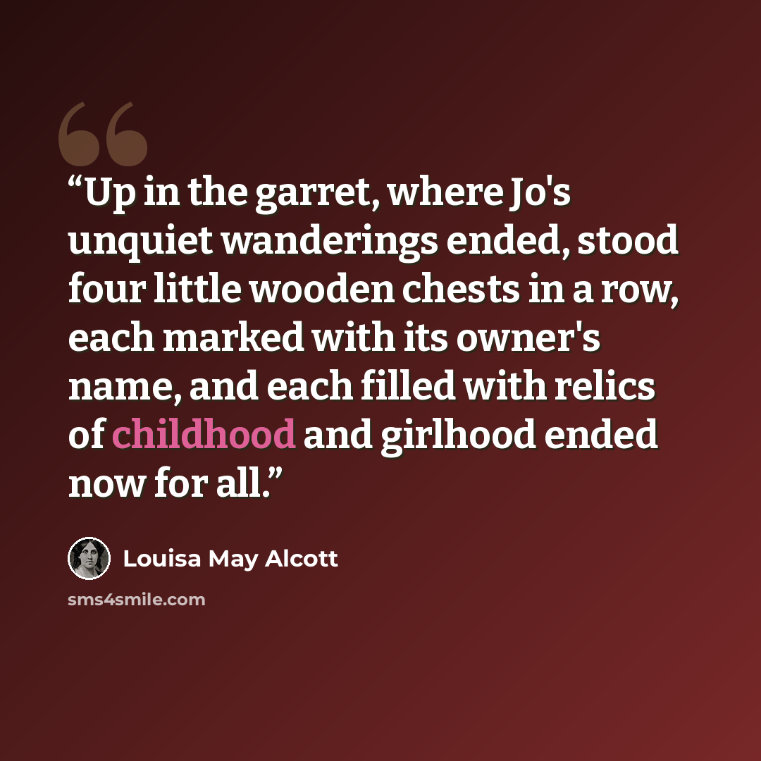 “Up in the garret, where Jo's unquiet wanderings ended, stood four little wooden chests in a row, each marked with its owner's name, and each filled with relics of childhood and girlhood ended now for all.” quote by Louisa May Alcott
