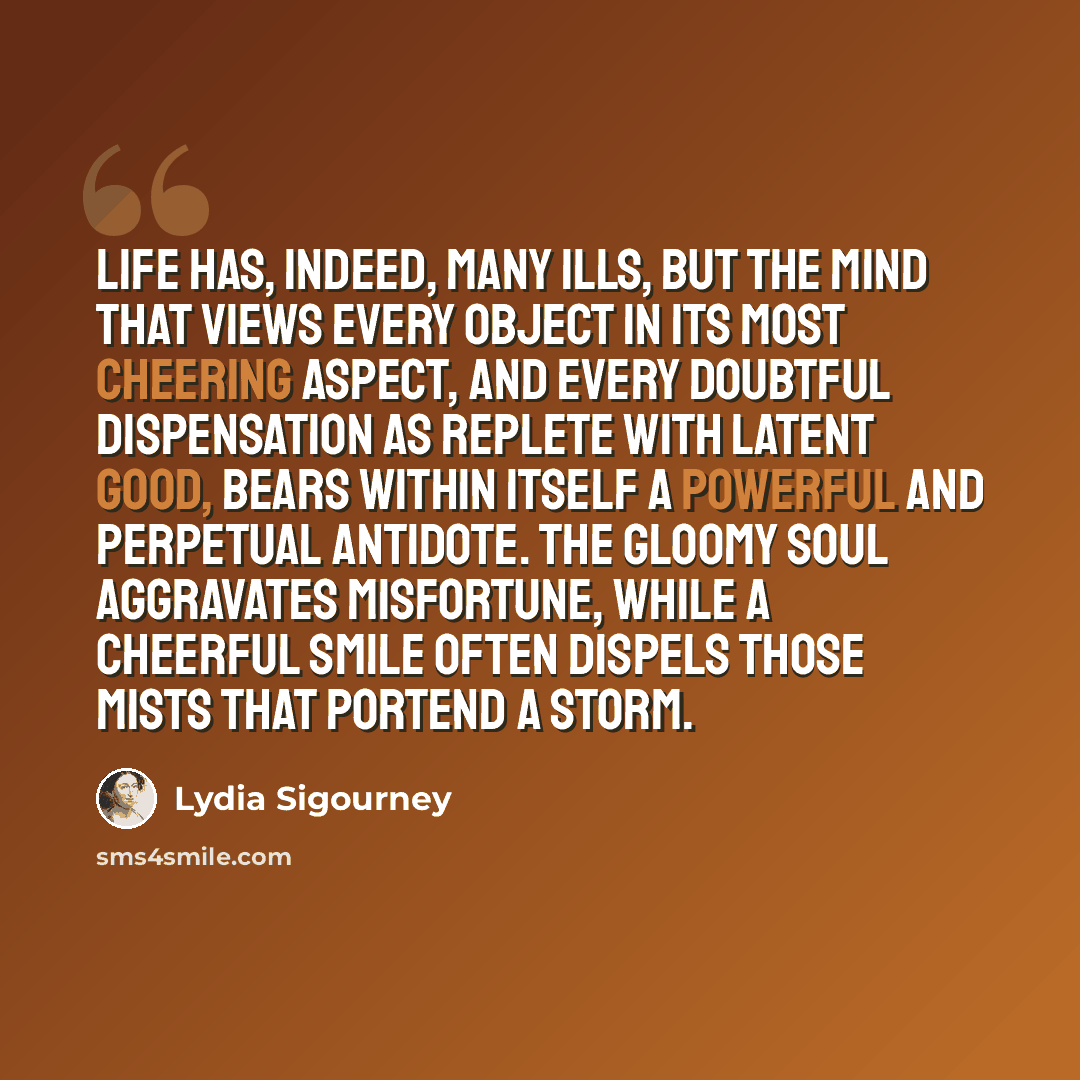 “Life has, indeed, many ills, but the mind that views every object in its most cheering aspect, and every doubtful dispensation as replete with latent good, bears within itself a powerful and perpetual antidote. The gloomy soul aggravates misfortune, while a cheerful smile often dispels those mists…” quote by Lydia Sigourney