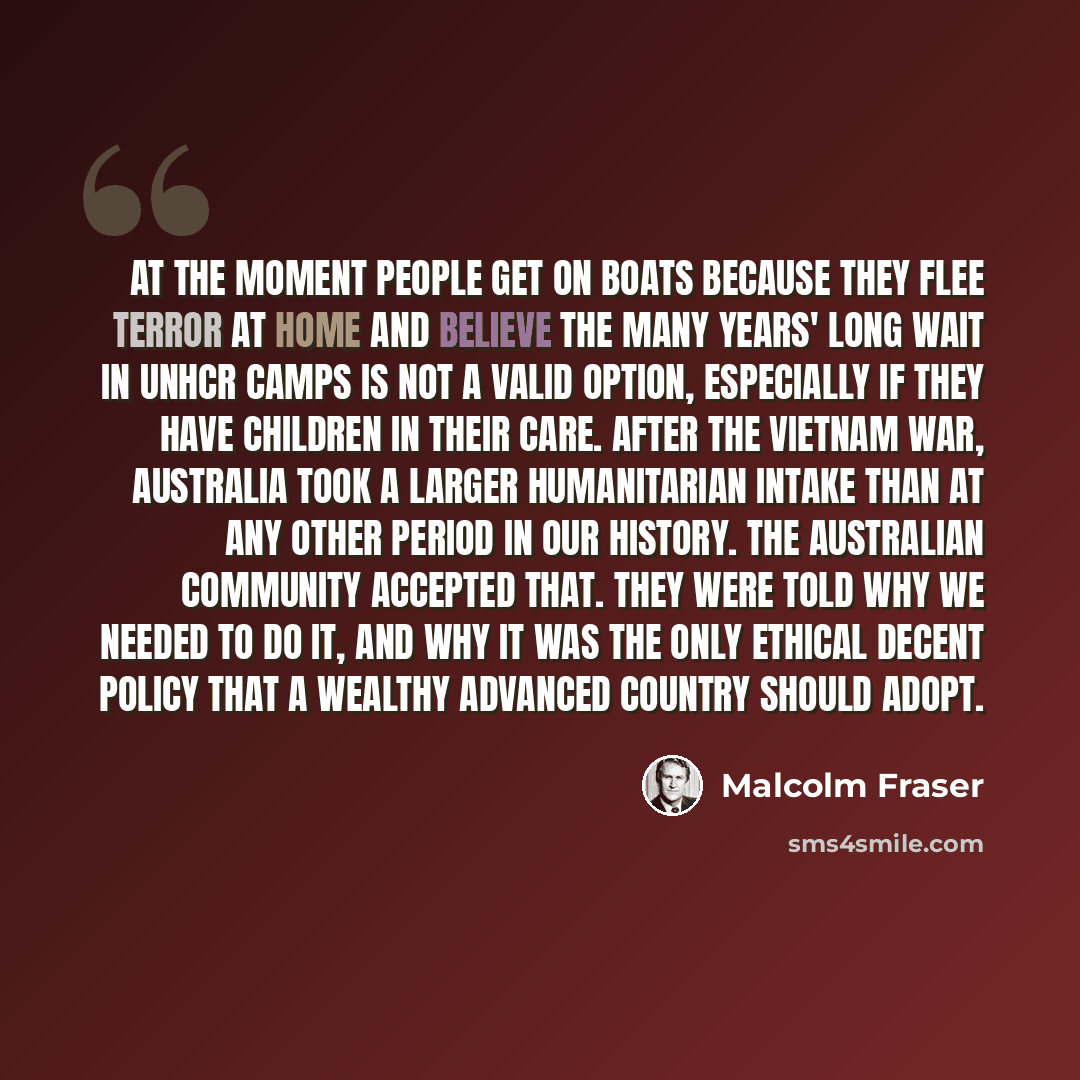 “At the moment people get on boats because they flee terror at home and believe the many years' long wait in UNHCR camps is not a valid option, especially if they have children in their care. After the Vietnam War, Australia took a larger humanitarian intake than at any other period in our history…” quote by Malcolm Fraser