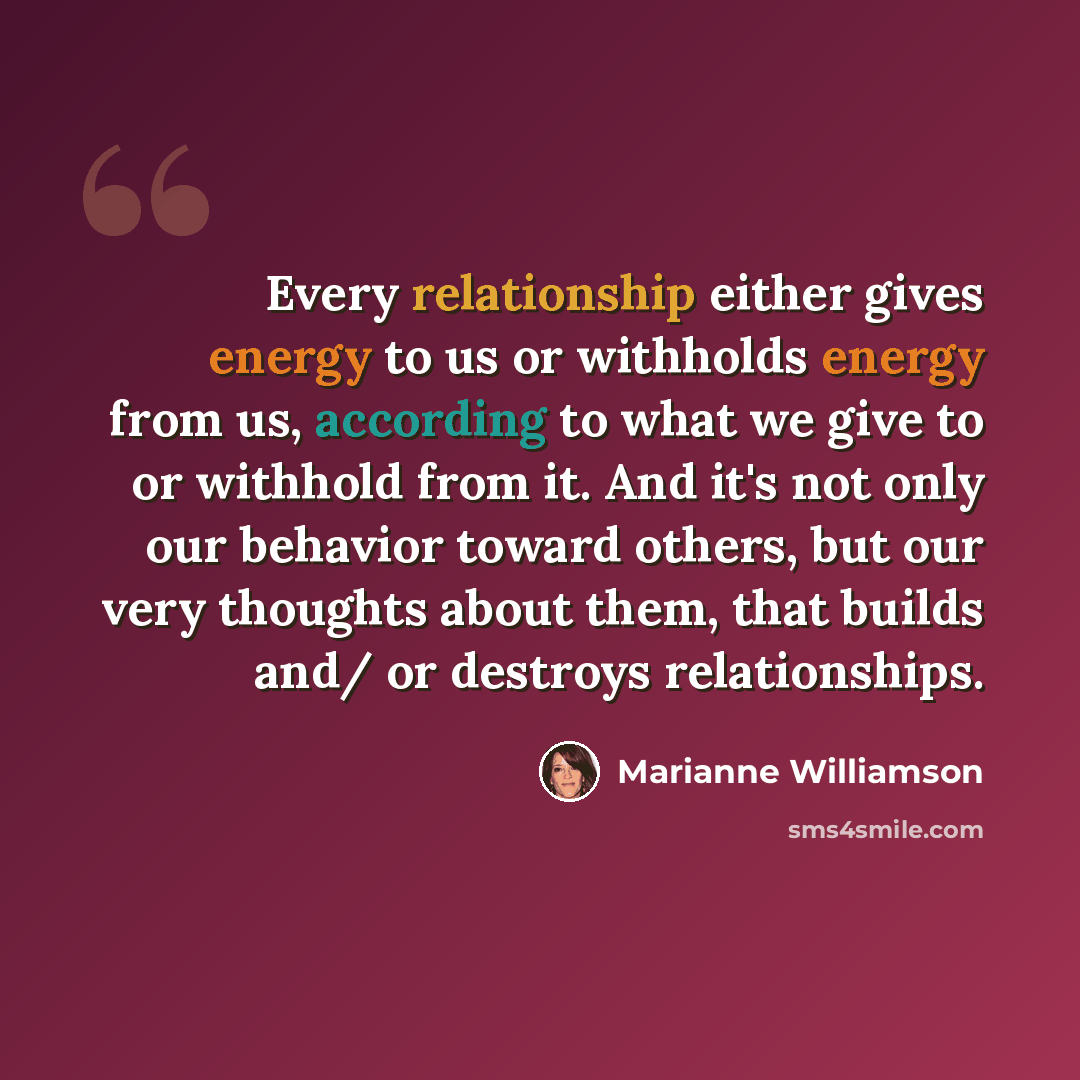 “Every relationship either gives energy to us or withholds energy from us, according to what we give to or withhold from it. And it's not only our behavior toward others, but our very thoughts about them, that builds and/ or destroys relationships.” quote by Marianne Williamson