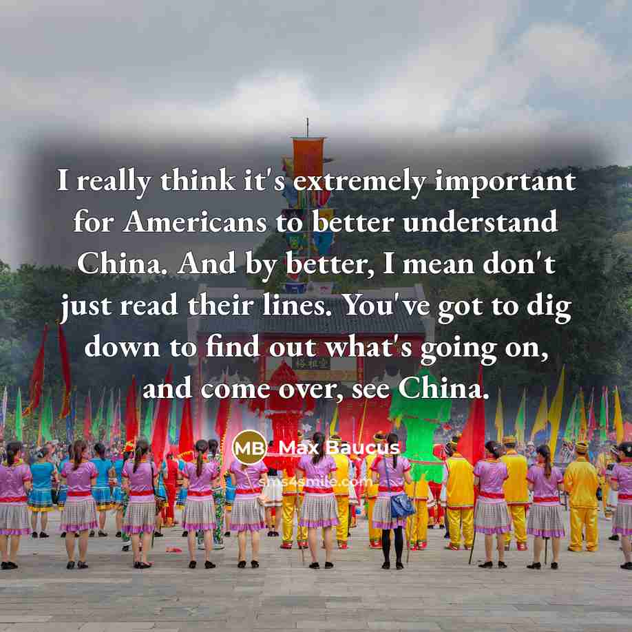 “I really think it's extremely important for Americans to better understand China. And by better, I mean don't just read their lines. You've got to dig down to find out what's going on, and come over, see China.” quote by Max Baucus