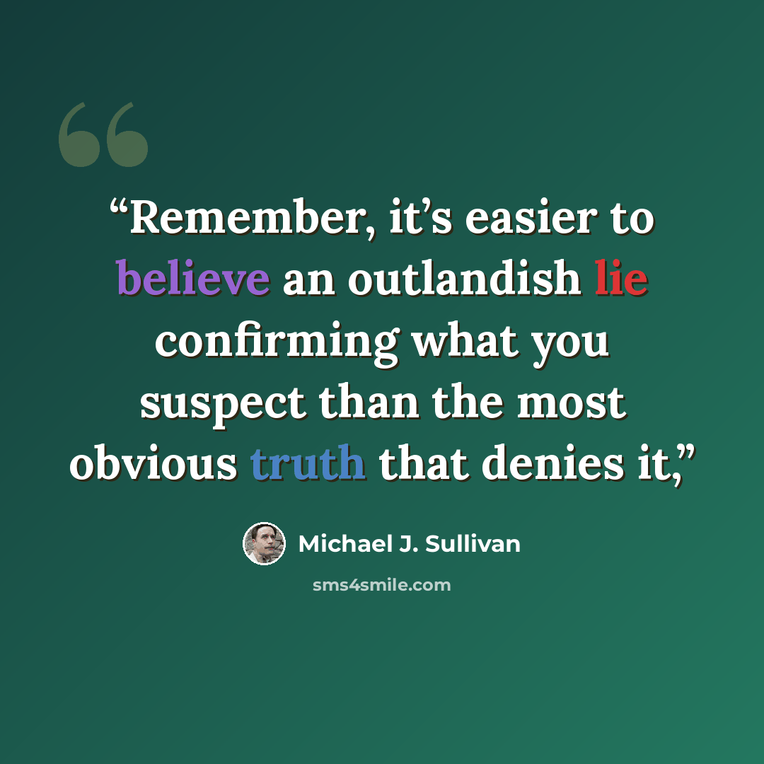 “Remember, it’s easier to believe an outlandish lie confirming what you suspect than the most obvious truth that denies it,” quote by Michael J. Sullivan